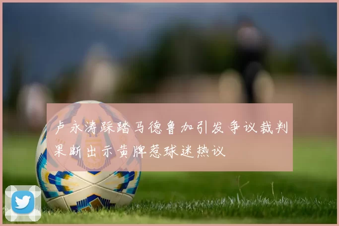 卢永涛踩踏马德鲁加引发争议裁判果断出示黄牌惹球迷热议
