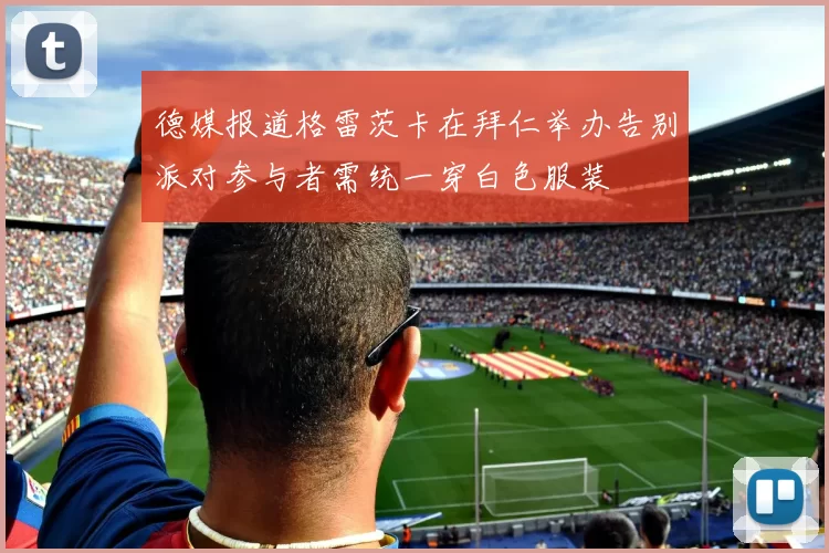 德媒报道格雷茨卡在拜仁举办告别派对参与者需统一穿白色服装