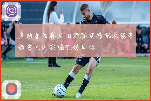 多纳鲁马赛后泪洒赛场感慨未能带领意大利实现理想目标