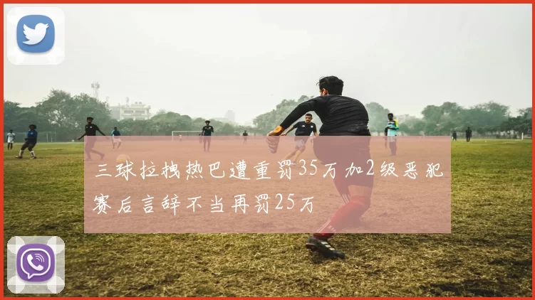 三球拉拽热巴遭重罚35万加2级恶犯赛后言辞不当再罚25万