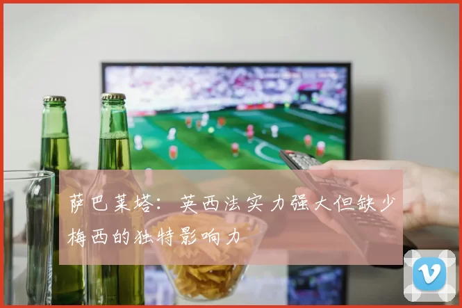 萨巴莱塔：英西法实力强大但缺少梅西的独特影响力