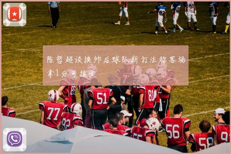 陈哲超谈换帅后球队新打法称客场拿1分可接受