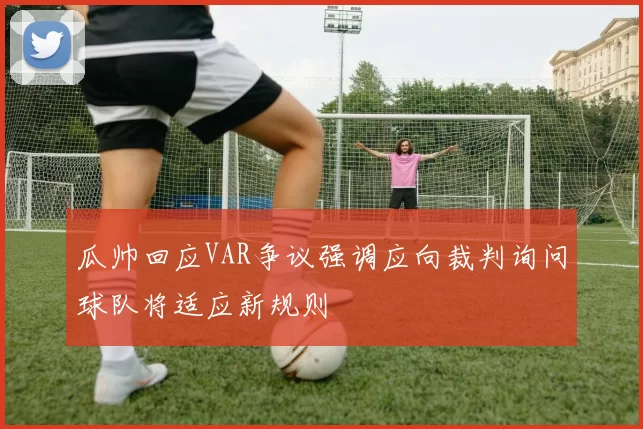 瓜帅回应VAR争议强调应向裁判询问球队将适应新规则