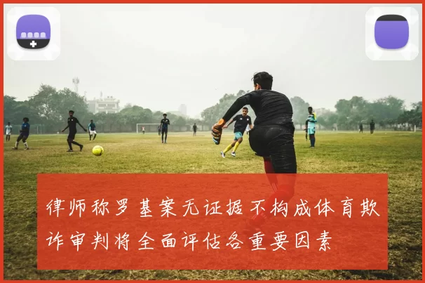 律师称罗基案无证据不构成体育欺诈审判将全面评估各重要因素