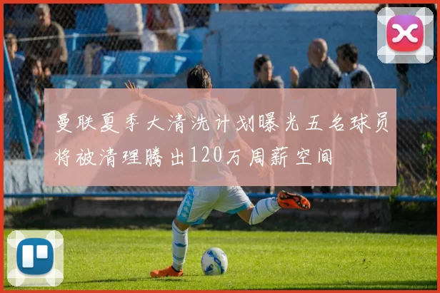 曼联夏季大清洗计划曝光五名球员将被清理腾出120万周薪空间