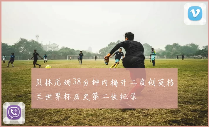 贝林厄姆38分钟内梅开二度创英格兰世界杯历史第二快纪录