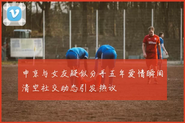 申京与女友疑似分手五年爱情瞬间清空社交动态引发热议