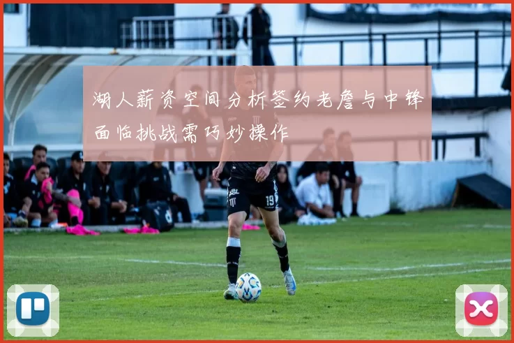 湖人薪资空间分析签约老詹与中锋面临挑战需巧妙操作