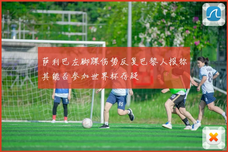 萨利巴左脚踝伤势反复巴黎人报称其能否参加世界杯存疑