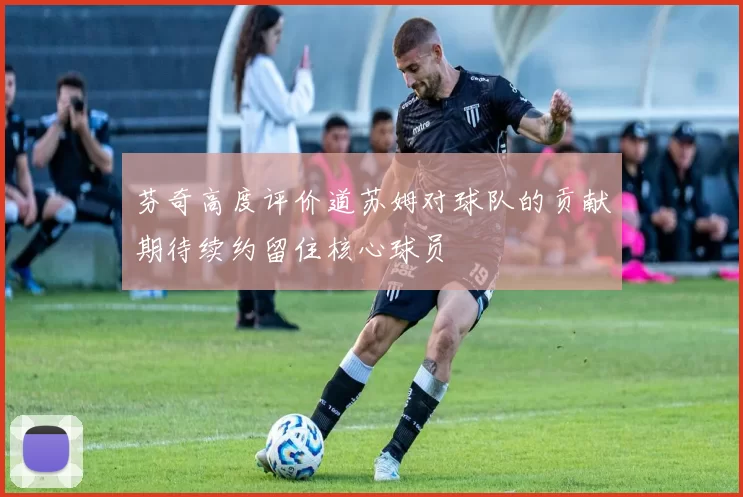 芬奇高度评价道苏姆对球队的贡献期待续约留住核心球员