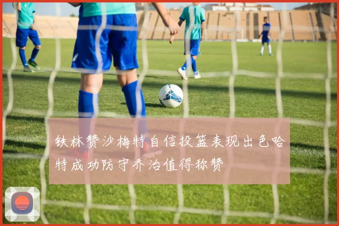 铁林赞沙梅特自信投篮表现出色哈特成功防守乔治值得称赞